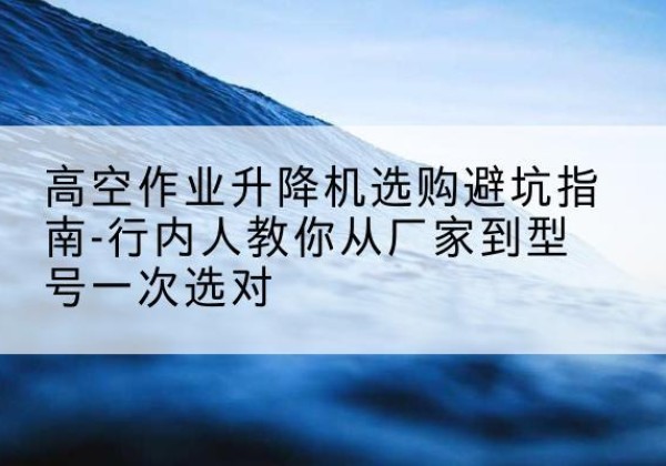 汉台升降平台厂家-高空作业升降机选购避坑指南-行内人教你从厂家到型号一次选对
