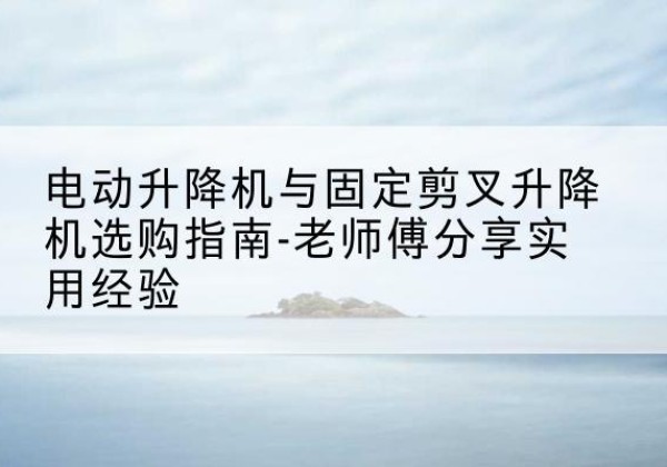 汉台电动升降机怎么选-电动升降机与固定剪叉升降机选购指南-老师傅分享实用经验
