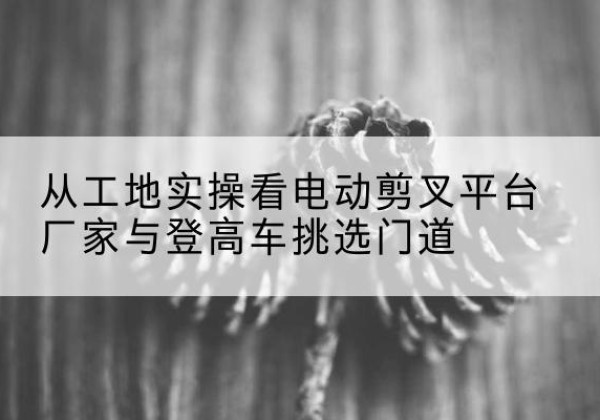 汉台电动剪叉升降平台厂家-从工地实操看电动剪叉平台厂家与登高车挑选门道
